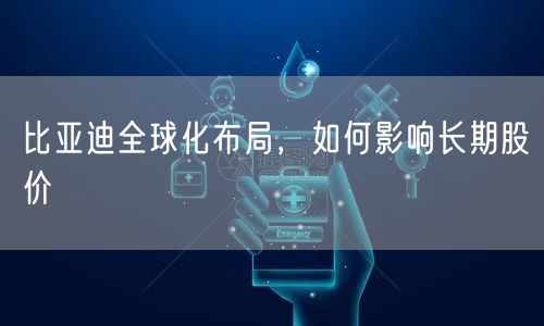 比亚迪全球化布局，如何影响长期股价