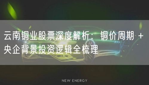 云南铜业股票深度解析：铜价周期 + 央企背景投资逻辑全梳理
